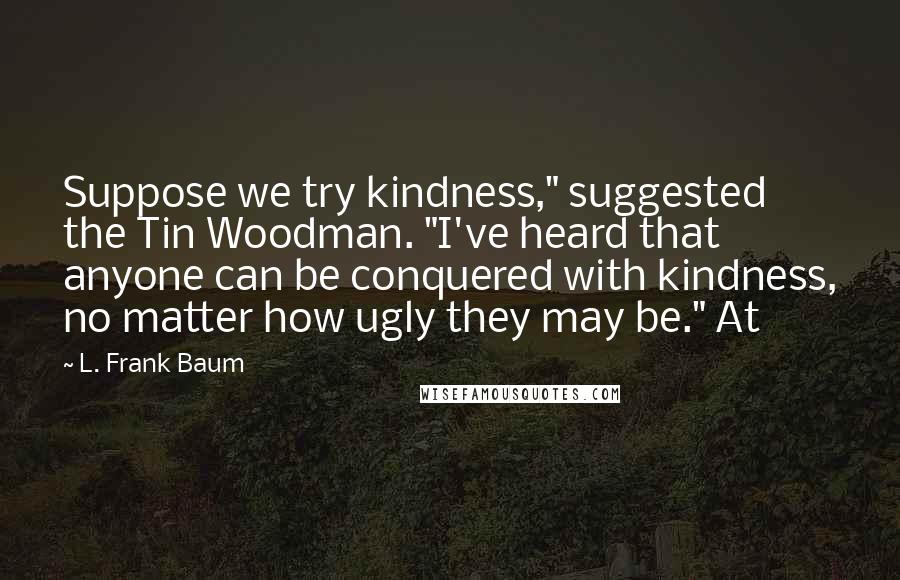 L. Frank Baum Quotes: Suppose we try kindness," suggested the Tin Woodman. "I've heard that anyone can be conquered with kindness, no matter how ugly they may be." At