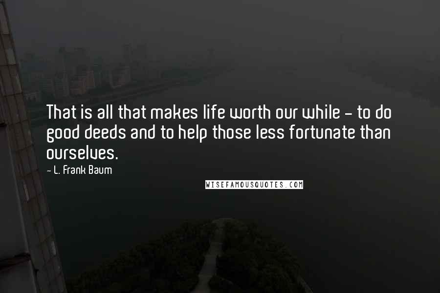 L. Frank Baum Quotes: That is all that makes life worth our while - to do good deeds and to help those less fortunate than ourselves.