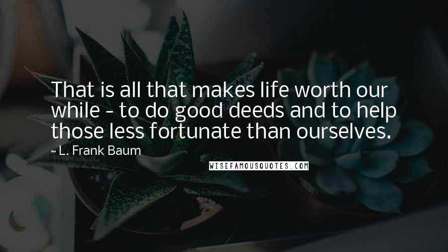 L. Frank Baum Quotes: That is all that makes life worth our while - to do good deeds and to help those less fortunate than ourselves.