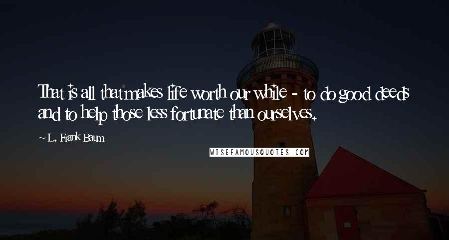 L. Frank Baum Quotes: That is all that makes life worth our while - to do good deeds and to help those less fortunate than ourselves.
