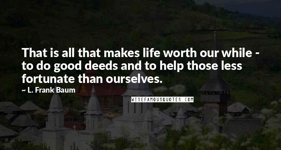 L. Frank Baum Quotes: That is all that makes life worth our while - to do good deeds and to help those less fortunate than ourselves.