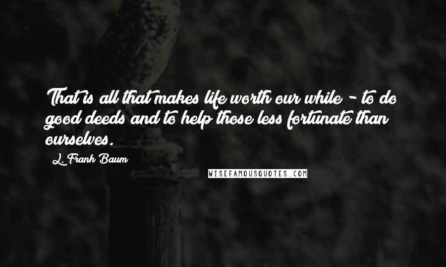 L. Frank Baum Quotes: That is all that makes life worth our while - to do good deeds and to help those less fortunate than ourselves.