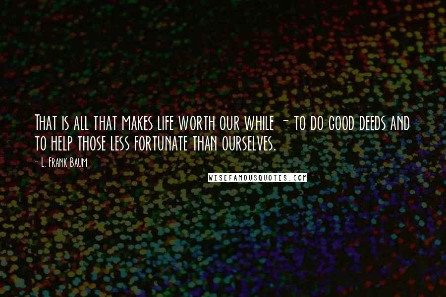 L. Frank Baum Quotes: That is all that makes life worth our while - to do good deeds and to help those less fortunate than ourselves.