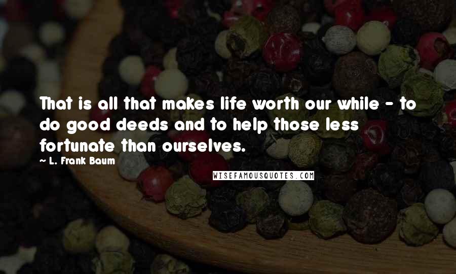 L. Frank Baum Quotes: That is all that makes life worth our while - to do good deeds and to help those less fortunate than ourselves.