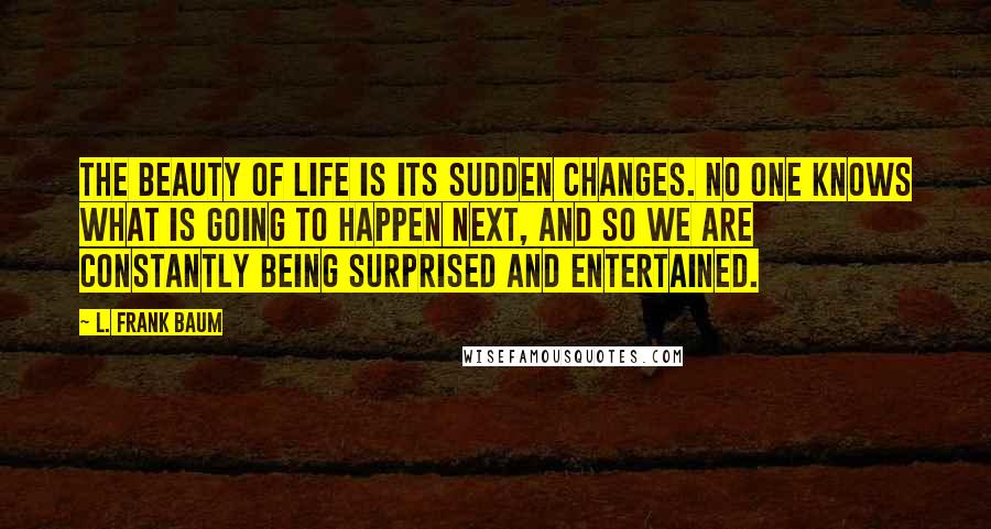 L. Frank Baum Quotes: The beauty of life is its sudden changes. No one knows what is going to happen next, and so we are constantly being surprised and entertained.