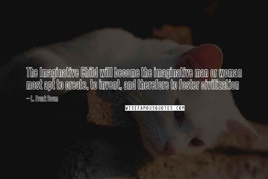 L. Frank Baum Quotes: The Imaginative Child will become the imaginative man or woman most apt to create, to invent, and therefore to foster civilization