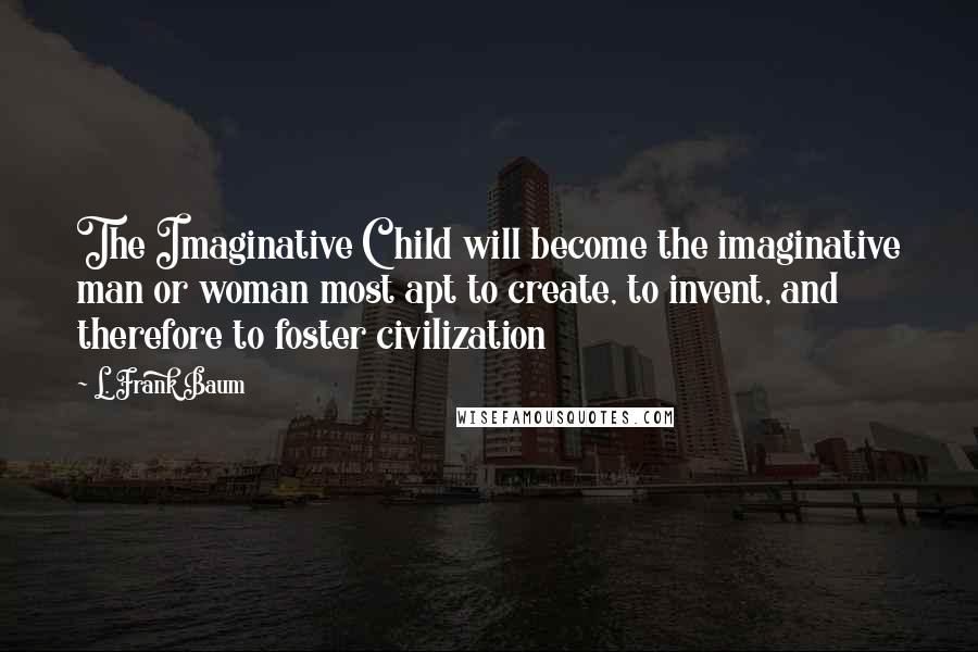 L. Frank Baum Quotes: The Imaginative Child will become the imaginative man or woman most apt to create, to invent, and therefore to foster civilization