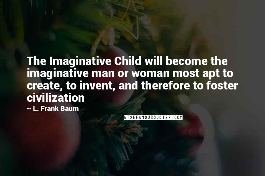 L. Frank Baum Quotes: The Imaginative Child will become the imaginative man or woman most apt to create, to invent, and therefore to foster civilization