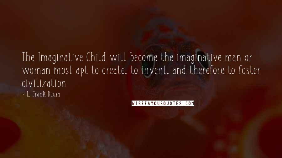L. Frank Baum Quotes: The Imaginative Child will become the imaginative man or woman most apt to create, to invent, and therefore to foster civilization