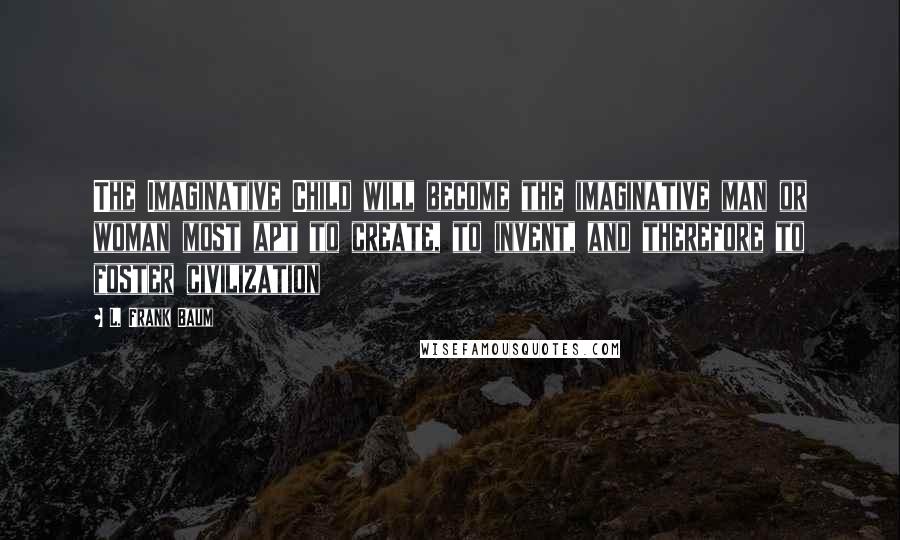 L. Frank Baum Quotes: The Imaginative Child will become the imaginative man or woman most apt to create, to invent, and therefore to foster civilization