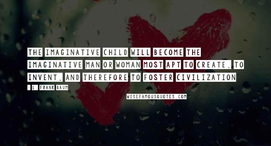 L. Frank Baum Quotes: The Imaginative Child will become the imaginative man or woman most apt to create, to invent, and therefore to foster civilization