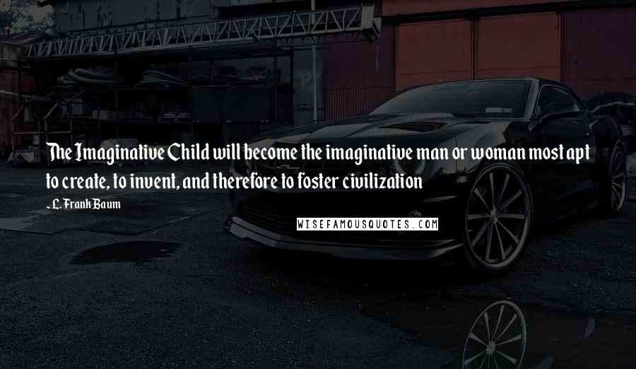 L. Frank Baum Quotes: The Imaginative Child will become the imaginative man or woman most apt to create, to invent, and therefore to foster civilization