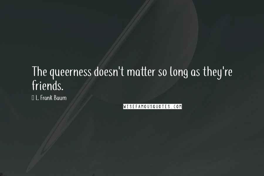 L. Frank Baum Quotes: The queerness doesn't matter so long as they're friends.