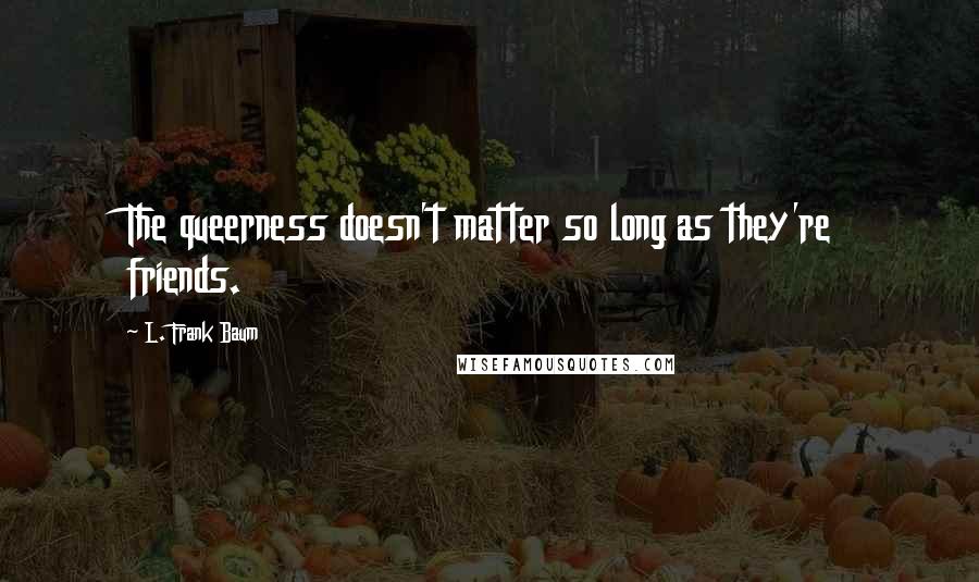 L. Frank Baum Quotes: The queerness doesn't matter so long as they're friends.