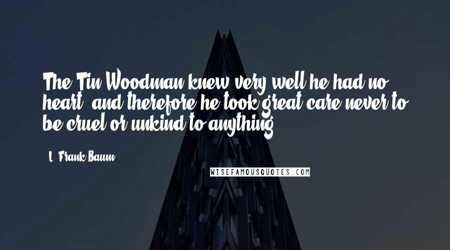 L. Frank Baum Quotes: The Tin Woodman knew very well he had no heart, and therefore he took great care never to be cruel or unkind to anything.