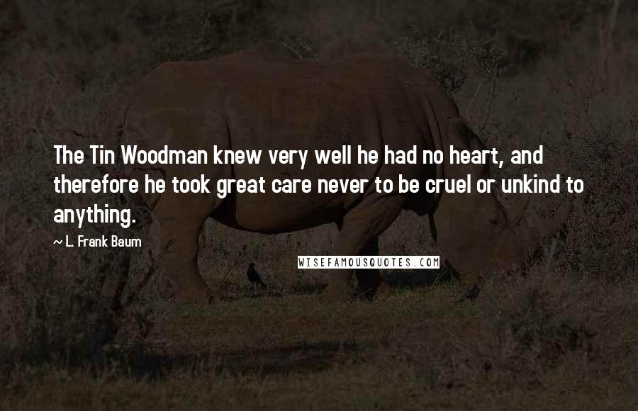 L. Frank Baum Quotes: The Tin Woodman knew very well he had no heart, and therefore he took great care never to be cruel or unkind to anything.