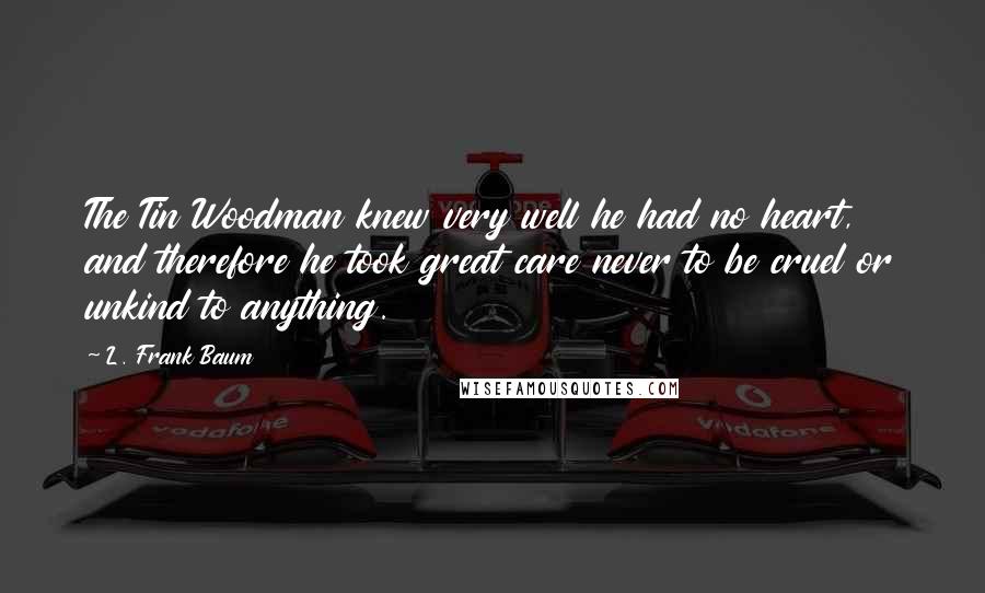 L. Frank Baum Quotes: The Tin Woodman knew very well he had no heart, and therefore he took great care never to be cruel or unkind to anything.