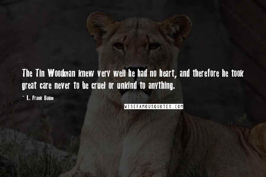 L. Frank Baum Quotes: The Tin Woodman knew very well he had no heart, and therefore he took great care never to be cruel or unkind to anything.