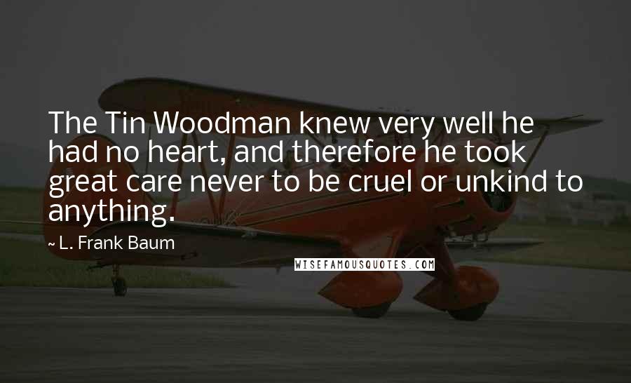 L. Frank Baum Quotes: The Tin Woodman knew very well he had no heart, and therefore he took great care never to be cruel or unkind to anything.