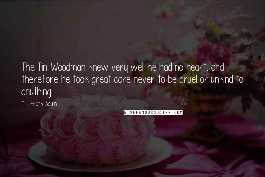 L. Frank Baum Quotes: The Tin Woodman knew very well he had no heart, and therefore he took great care never to be cruel or unkind to anything.