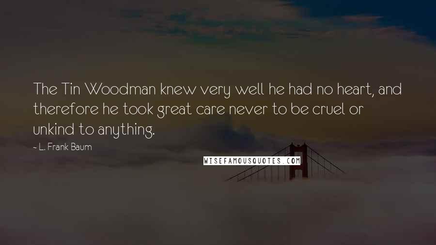 L. Frank Baum Quotes: The Tin Woodman knew very well he had no heart, and therefore he took great care never to be cruel or unkind to anything.