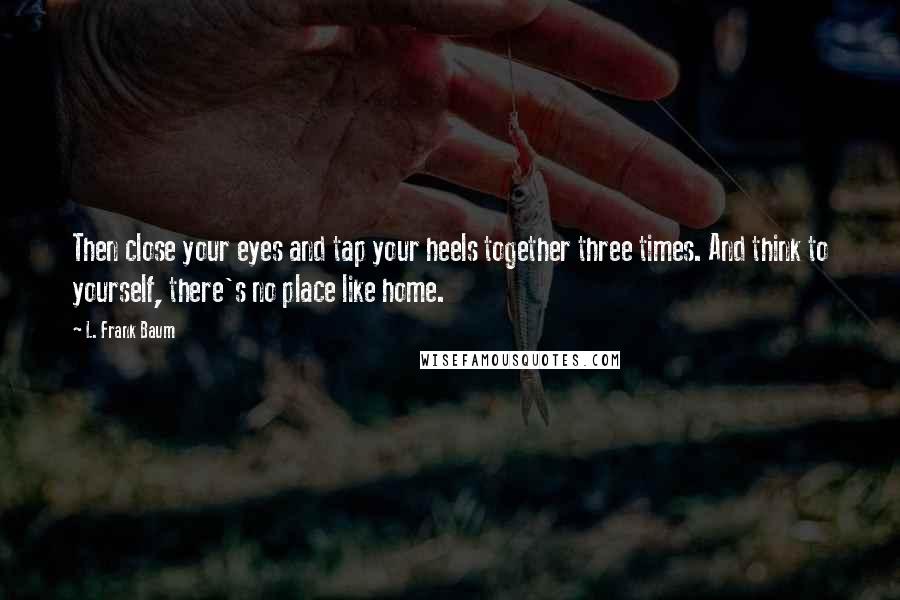 L. Frank Baum Quotes: Then close your eyes and tap your heels together three times. And think to yourself, there's no place like home.