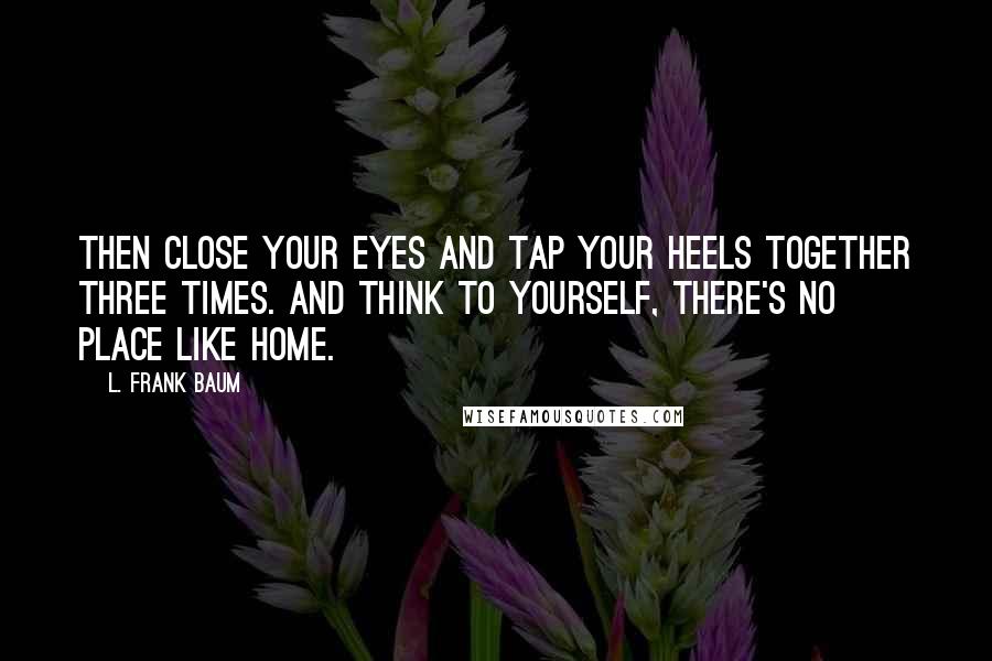 L. Frank Baum Quotes: Then close your eyes and tap your heels together three times. And think to yourself, there's no place like home.