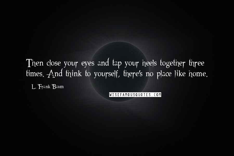 L. Frank Baum Quotes: Then close your eyes and tap your heels together three times. And think to yourself, there's no place like home.