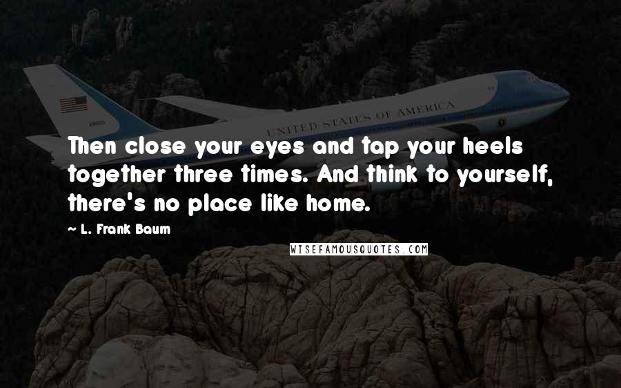 L. Frank Baum Quotes: Then close your eyes and tap your heels together three times. And think to yourself, there's no place like home.