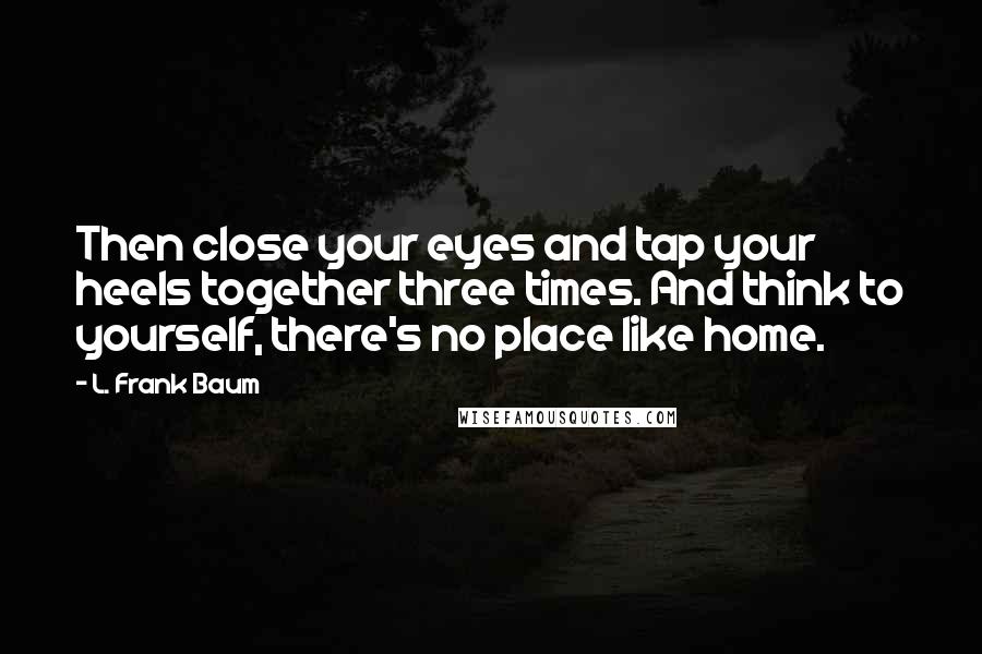L. Frank Baum Quotes: Then close your eyes and tap your heels together three times. And think to yourself, there's no place like home.