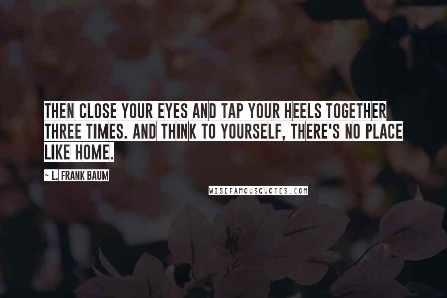 L. Frank Baum Quotes: Then close your eyes and tap your heels together three times. And think to yourself, there's no place like home.