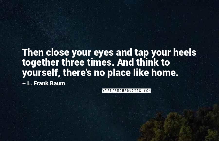 L. Frank Baum Quotes: Then close your eyes and tap your heels together three times. And think to yourself, there's no place like home.
