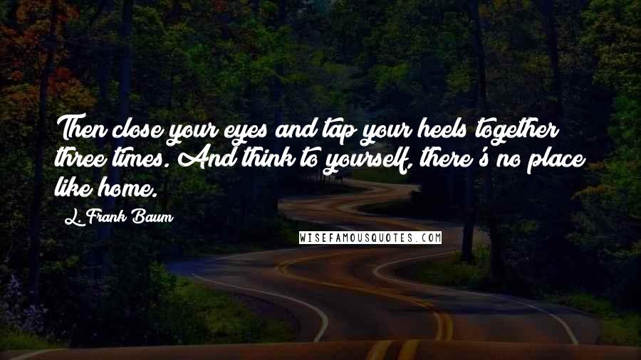 L. Frank Baum Quotes: Then close your eyes and tap your heels together three times. And think to yourself, there's no place like home.