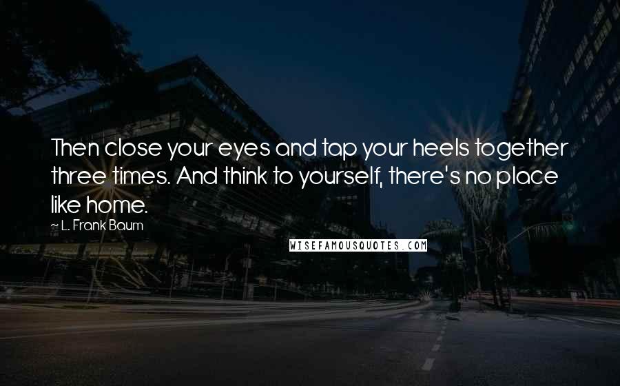 L. Frank Baum Quotes: Then close your eyes and tap your heels together three times. And think to yourself, there's no place like home.