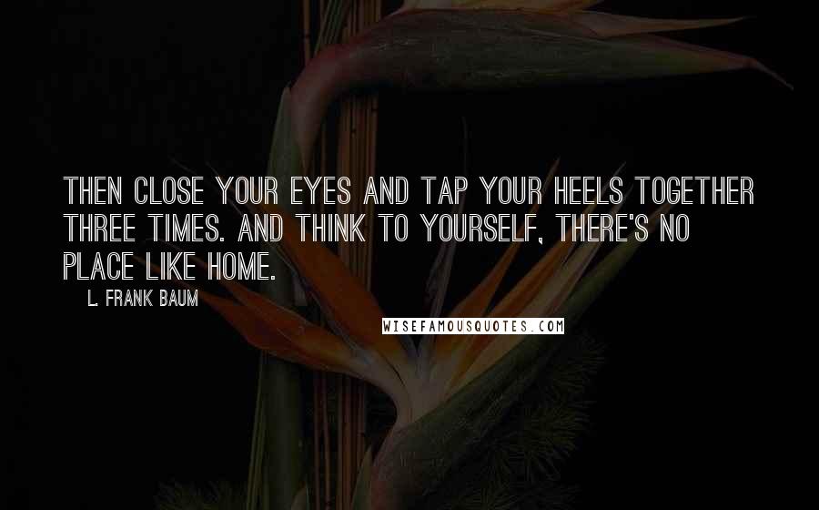 L. Frank Baum Quotes: Then close your eyes and tap your heels together three times. And think to yourself, there's no place like home.