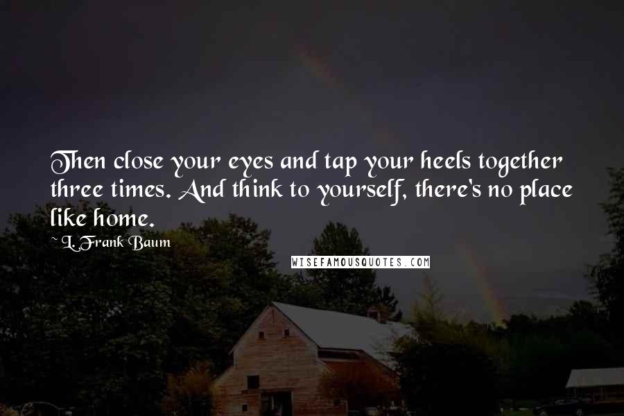 L. Frank Baum Quotes: Then close your eyes and tap your heels together three times. And think to yourself, there's no place like home.