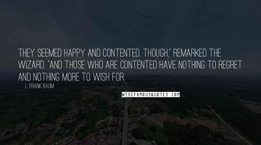 L. Frank Baum Quotes: They seemed happy and contented, though," remarked the Wizard, "and those who are contented have nothing to regret and nothing more to wish for.