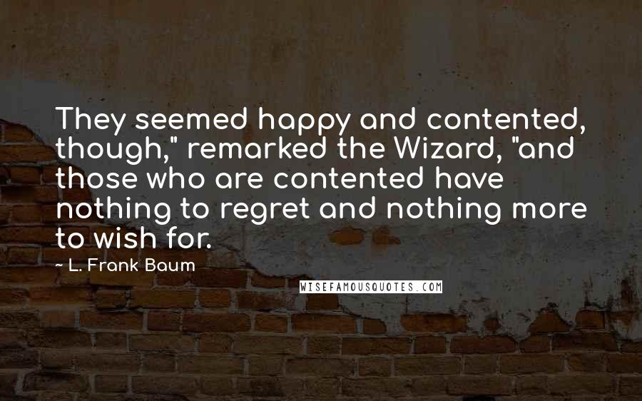 L. Frank Baum Quotes: They seemed happy and contented, though," remarked the Wizard, "and those who are contented have nothing to regret and nothing more to wish for.