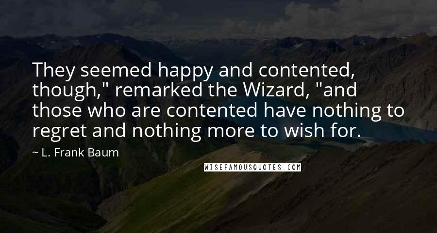 L. Frank Baum Quotes: They seemed happy and contented, though," remarked the Wizard, "and those who are contented have nothing to regret and nothing more to wish for.