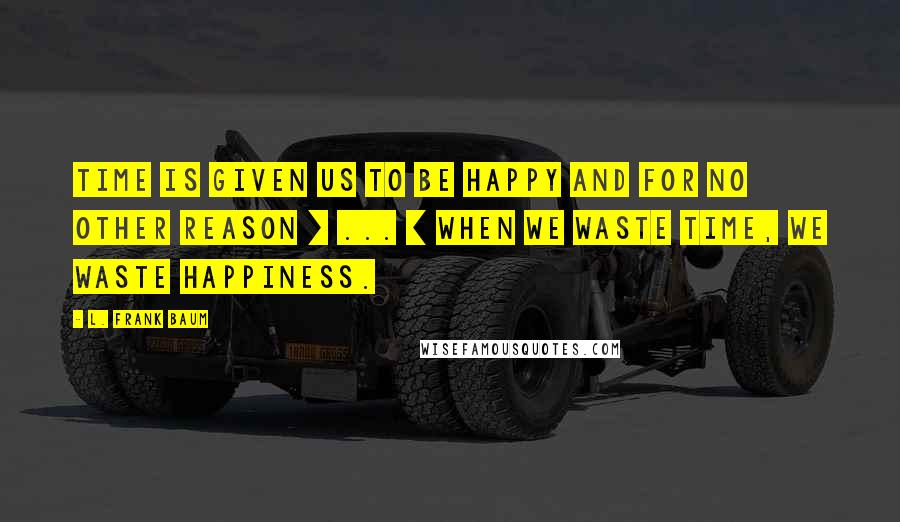 L. Frank Baum Quotes: Time is given us to be happy and for no other reason [ ... ] When we waste time, we waste happiness.
