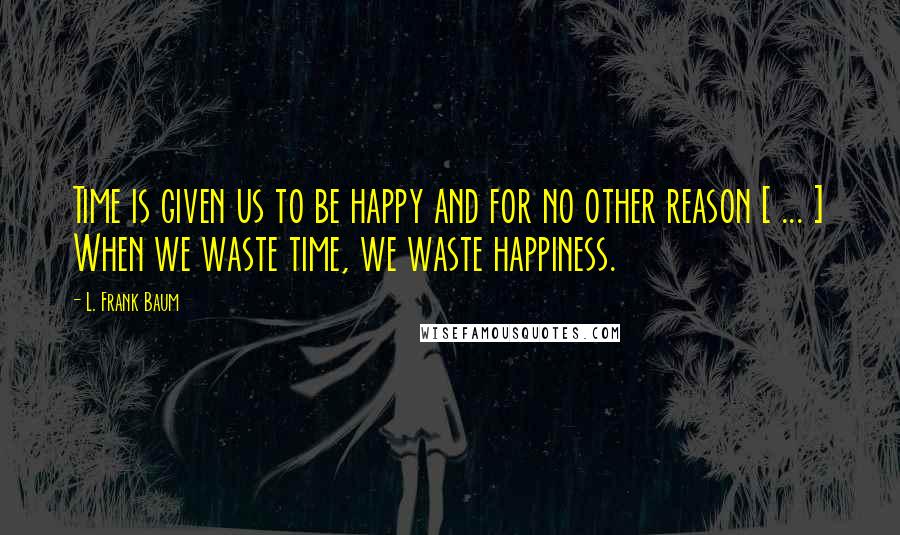 L. Frank Baum Quotes: Time is given us to be happy and for no other reason [ ... ] When we waste time, we waste happiness.