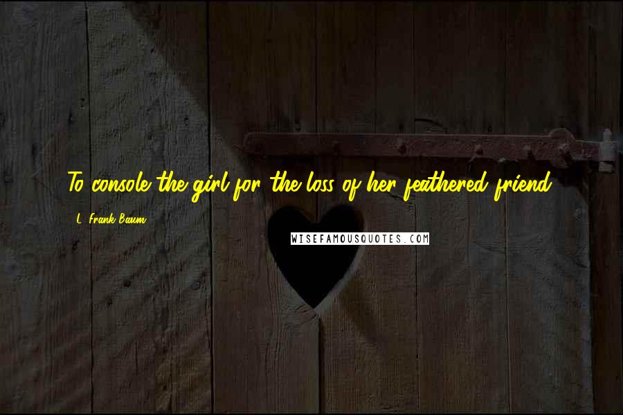 L. Frank Baum Quotes: To console the girl for the loss of her feathered friend.