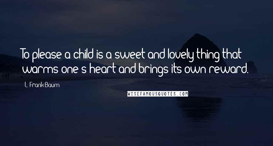 L. Frank Baum Quotes: To please a child is a sweet and lovely thing that warms one's heart and brings its own reward.