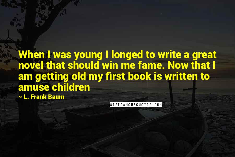 L. Frank Baum Quotes: When I was young I longed to write a great novel that should win me fame. Now that I am getting old my first book is written to amuse children