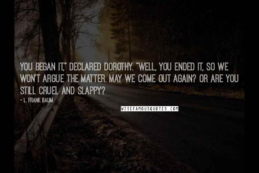 L. Frank Baum Quotes: You began it," declared Dorothy. "Well, you ended it, so we won't argue the matter. May we come out again? Or are you still cruel and slappy?