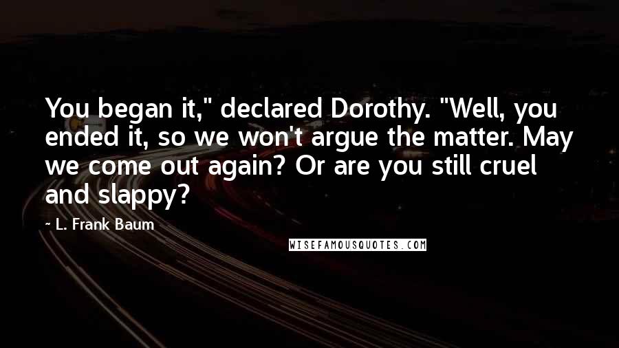 L. Frank Baum Quotes: You began it," declared Dorothy. "Well, you ended it, so we won't argue the matter. May we come out again? Or are you still cruel and slappy?