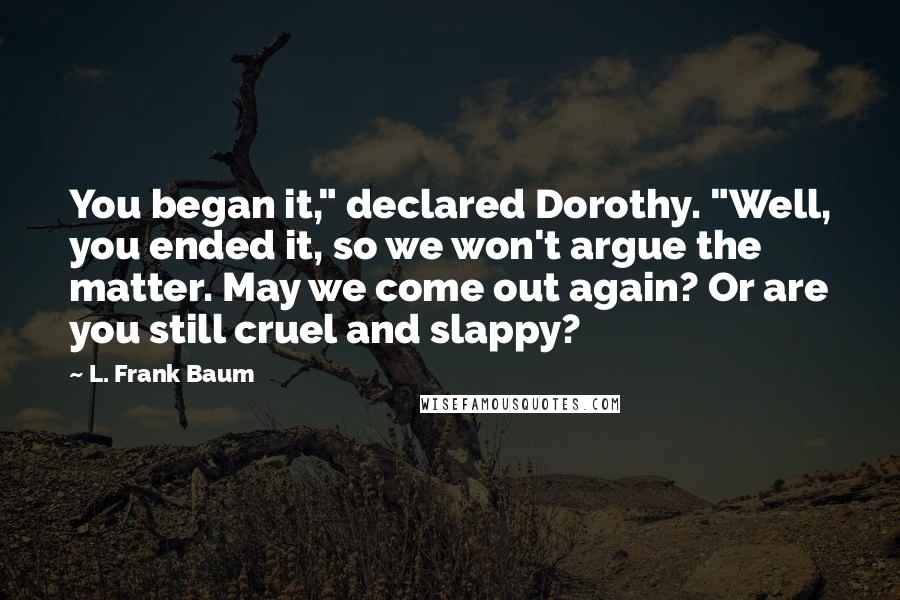 L. Frank Baum Quotes: You began it," declared Dorothy. "Well, you ended it, so we won't argue the matter. May we come out again? Or are you still cruel and slappy?