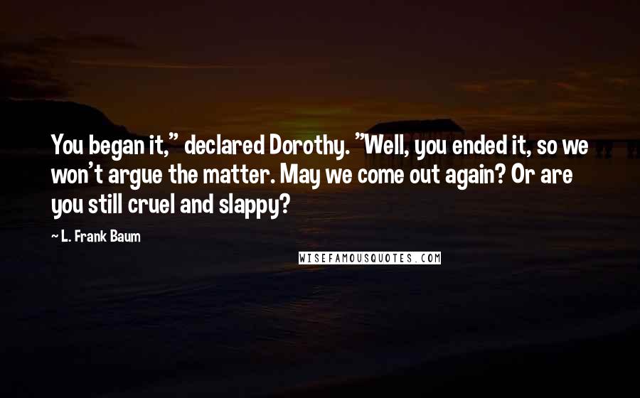 L. Frank Baum Quotes: You began it," declared Dorothy. "Well, you ended it, so we won't argue the matter. May we come out again? Or are you still cruel and slappy?