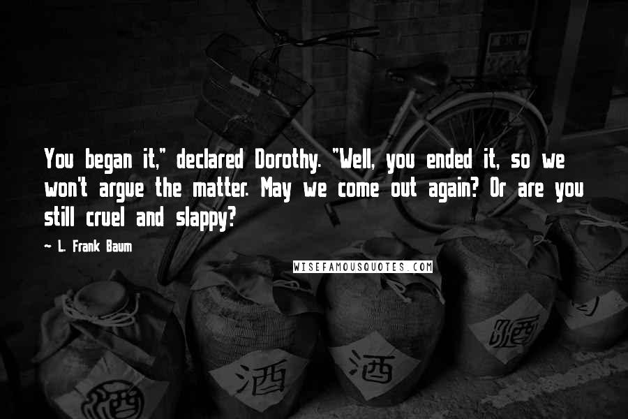 L. Frank Baum Quotes: You began it," declared Dorothy. "Well, you ended it, so we won't argue the matter. May we come out again? Or are you still cruel and slappy?