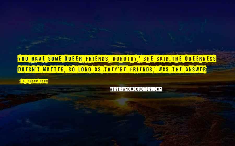 L. Frank Baum Quotes: You have some queer friends, Dorothy,' she said.The queerness doesn't matter, so long as they're friends,' was the answer